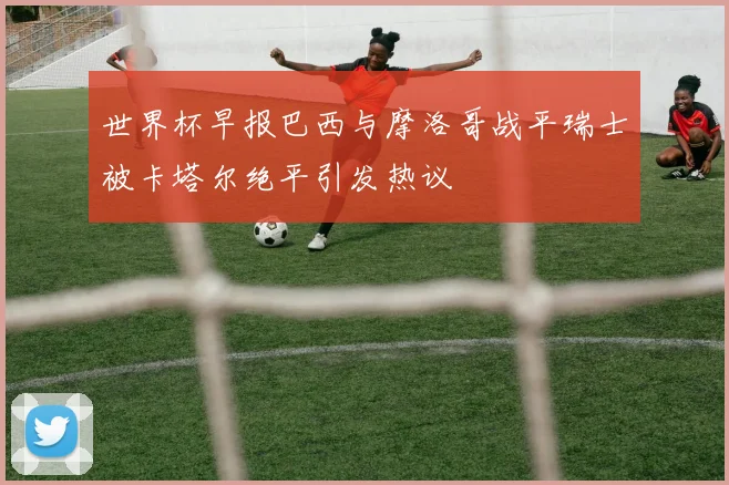 世界杯早报巴西与摩洛哥战平瑞士被卡塔尔绝平引发热议